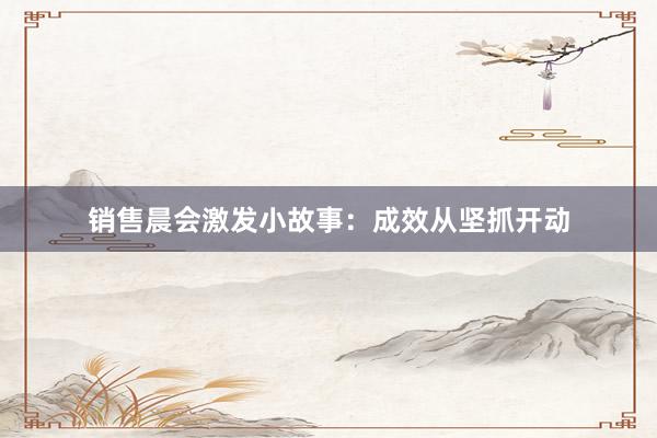 销售晨会激发小故事：成效从坚抓开动
